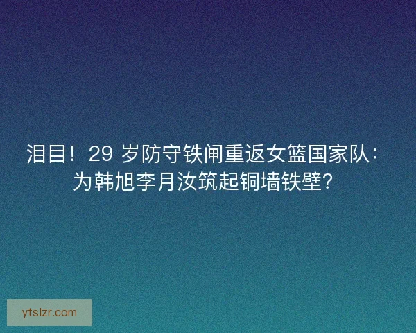 泪目！29 岁防守铁闸重返女篮国家队：为韩旭李月汝筑起铜墙铁壁？