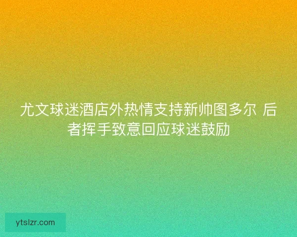 尤文球迷酒店外热情支持新帅图多尔 后者挥手致意回应球迷鼓励