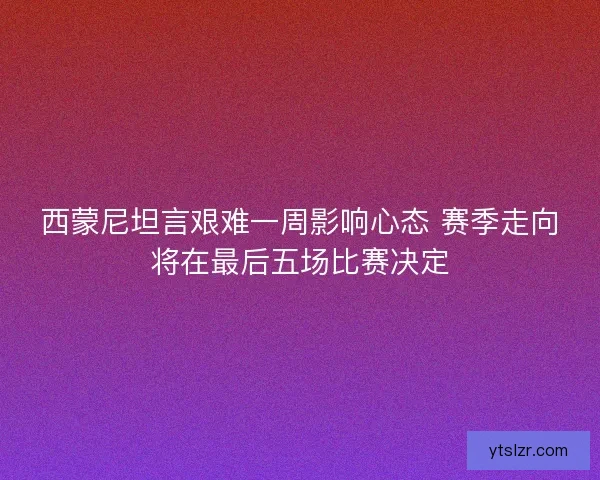 西蒙尼坦言艰难一周影响心态 赛季走向将在最后五场比赛决定