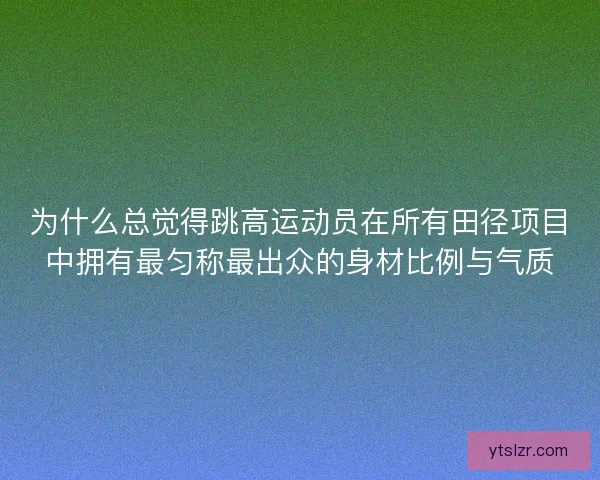 为什么总觉得跳高运动员在所有田径项目中拥有最匀称最出众的身材比例与气质