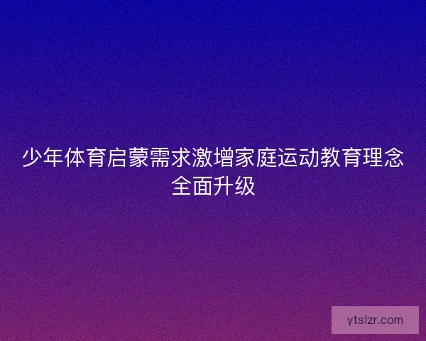少年体育启蒙需求激增家庭运动教育理念全面升级