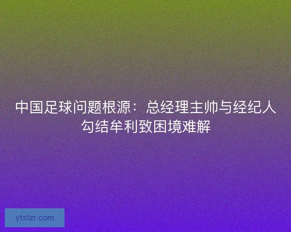 中国足球问题根源：总经理主帅与经纪人勾结牟利致困境难解