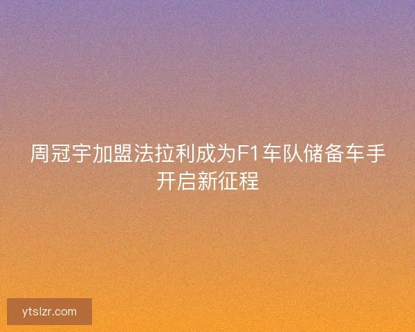 周冠宇加盟法拉利成为F1车队储备车手开启新征程