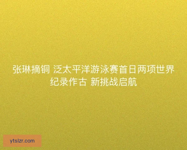 张琳摘铜 泛太平洋游泳赛首日两项世界纪录作古 新挑战启航