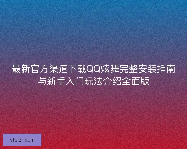 最新官方渠道下载QQ炫舞完整安装指南与新手入门玩法介绍全面版