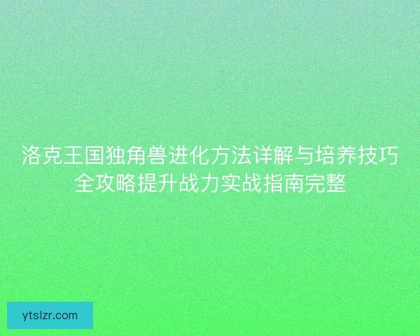 洛克王国独角兽进化方法详解与培养技巧全攻略提升战力实战指南完整