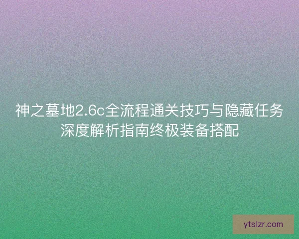神之墓地2.6c全流程通关技巧与隐藏任务深度解析指南终极装备搭配