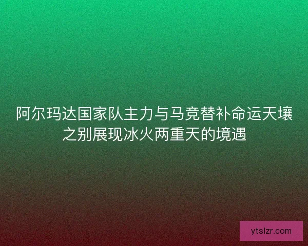 阿尔玛达国家队主力与马竞替补命运天壤之别展现冰火两重天的境遇
