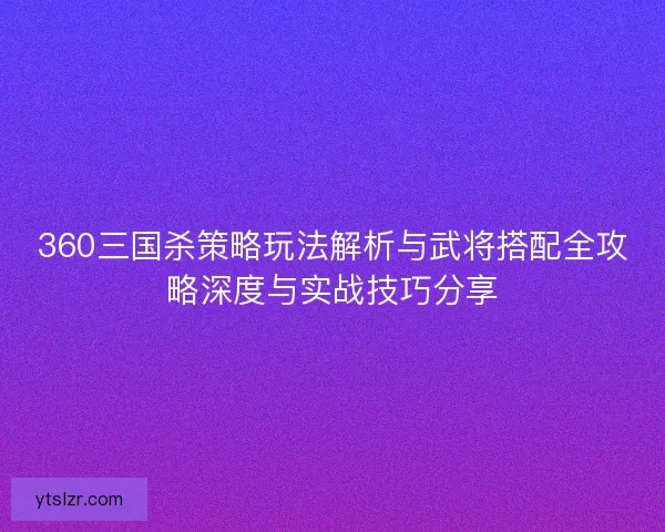 360三国杀策略玩法解析与武将搭配全攻略深度与实战技巧分享