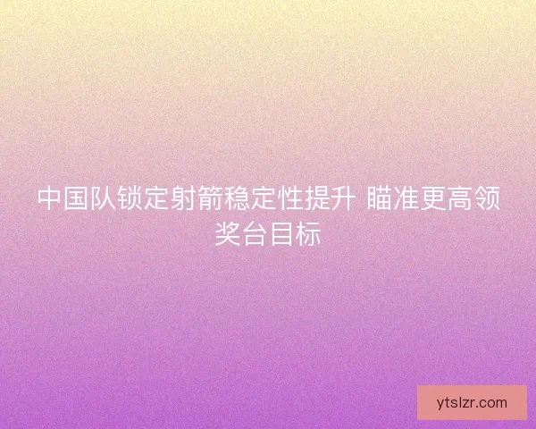 中国队锁定射箭稳定性提升 瞄准更高领奖台目标