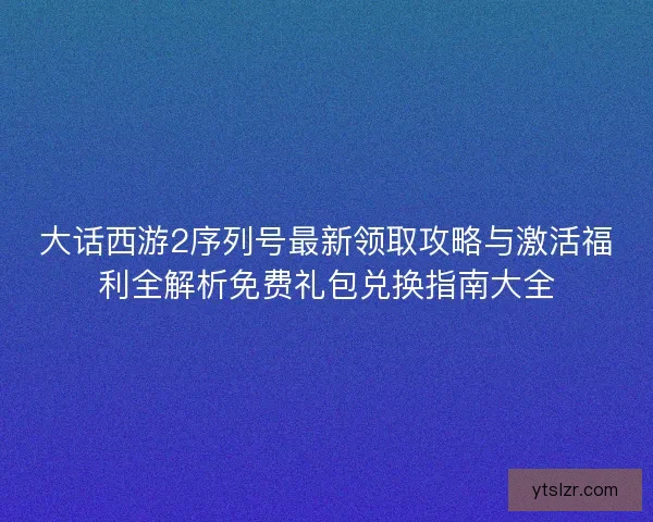 大话西游2序列号最新领取攻略与激活福利全解析免费礼包兑换指南大全