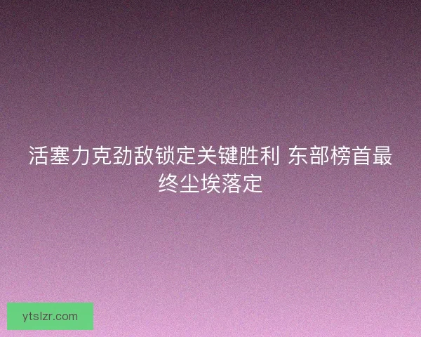 活塞力克劲敌锁定关键胜利 东部榜首最终尘埃落定