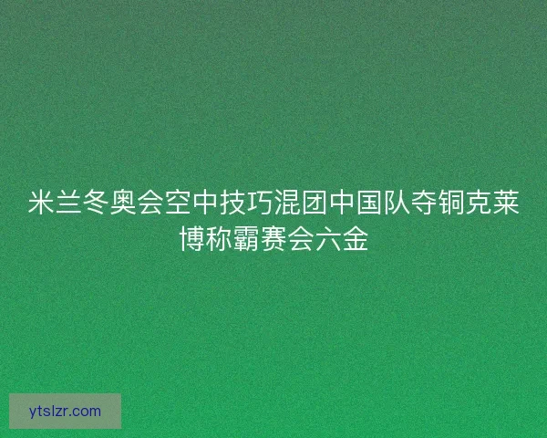 米兰冬奥会空中技巧混团中国队夺铜克莱博称霸赛会六金