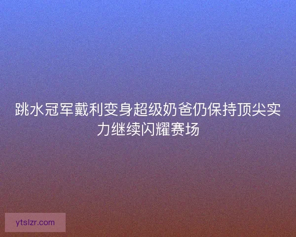 跳水冠军戴利变身超级奶爸仍保持顶尖实力继续闪耀赛场