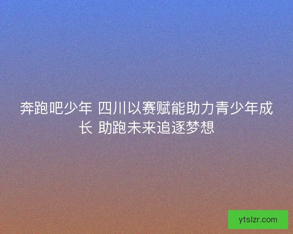 奔跑吧少年 四川以赛赋能助力青少年成长 助跑未来追逐梦想