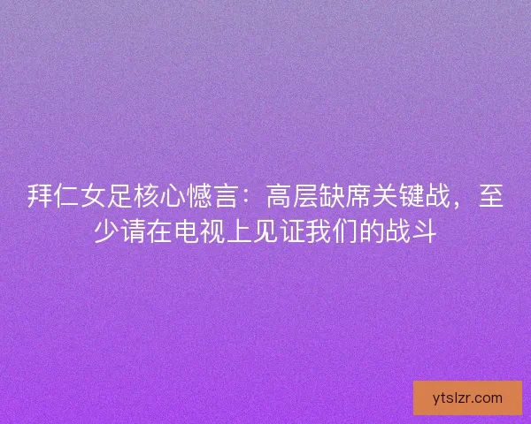 拜仁女足核心憾言：高层缺席关键战，至少请在电视上见证我们的战斗