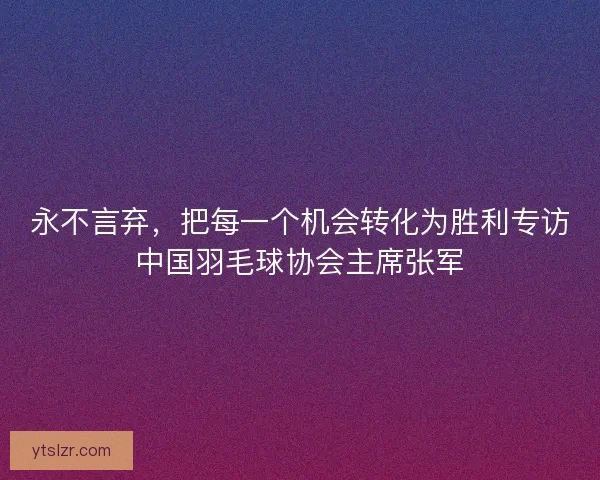 永不言弃，把每一个机会转化为胜利专访中国羽毛球协会主席张军