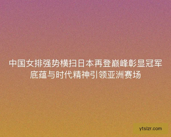 中国女排强势横扫日本再登巅峰彰显冠军底蕴与时代精神引领亚洲赛场