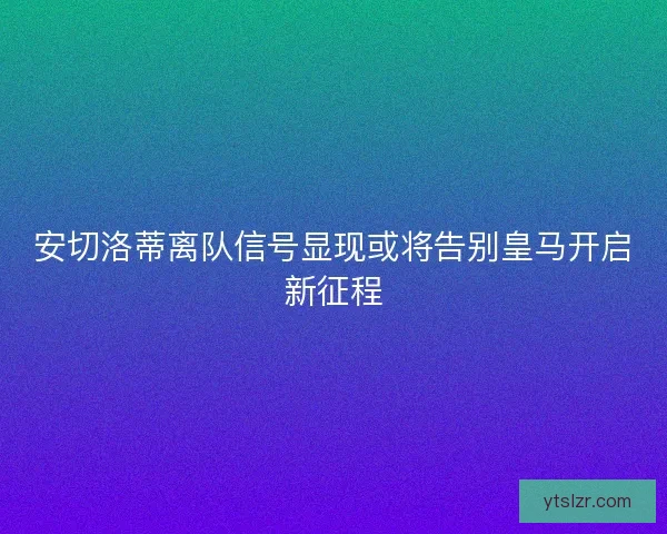 安切洛蒂离队信号显现或将告别皇马开启新征程