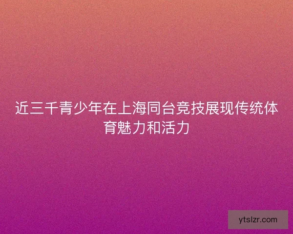 近三千青少年在上海同台竞技展现传统体育魅力和活力