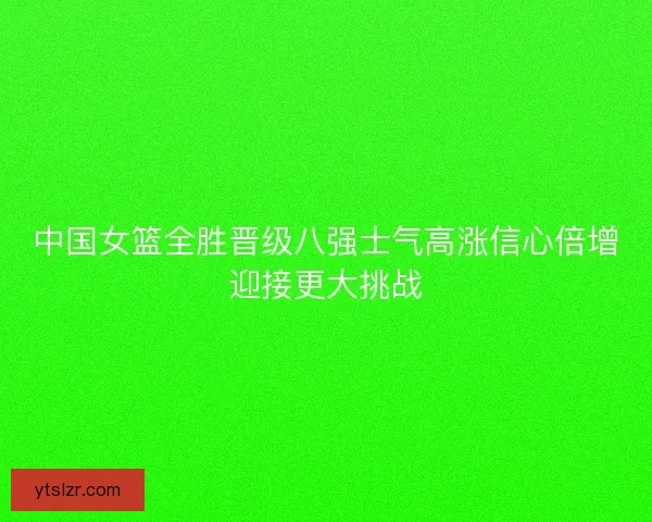 中国女篮全胜晋级八强士气高涨信心倍增迎接更大挑战