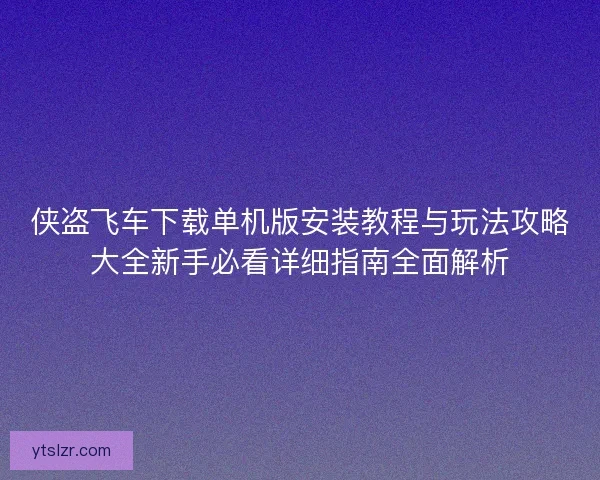 侠盗飞车下载单机版安装教程与玩法攻略大全新手必看详细指南全面解析