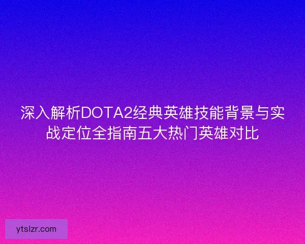 深入解析DOTA2经典英雄技能背景与实战定位全指南五大热门英雄对比