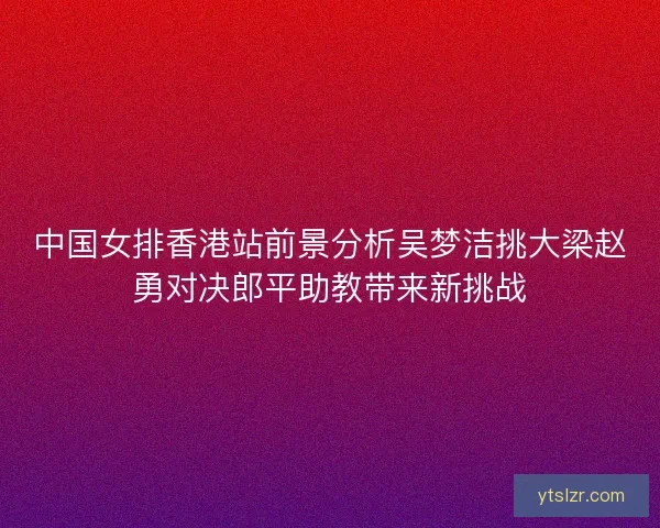 中国女排香港站前景分析吴梦洁挑大梁赵勇对决郎平助教带来新挑战