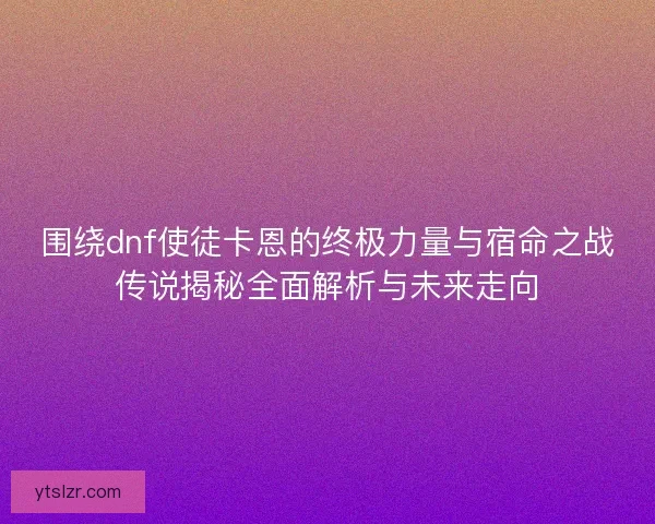 围绕dnf使徒卡恩的终极力量与宿命之战传说揭秘全面解析与未来走向