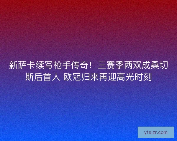 新萨卡续写枪手传奇！三赛季两双成桑切斯后首人 欧冠归来再迎高光时刻