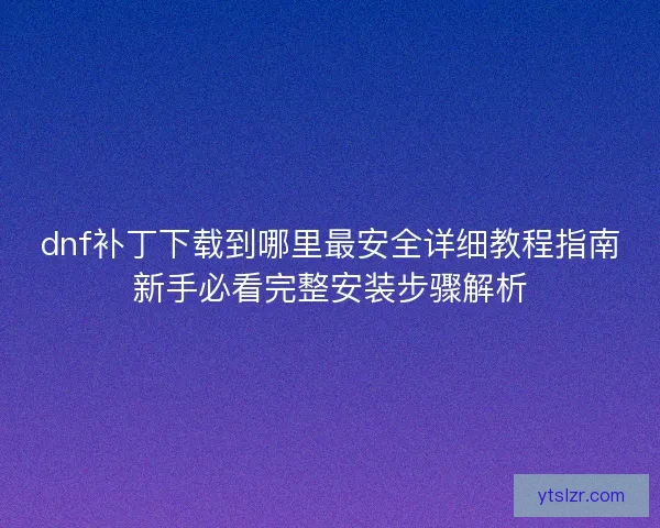 dnf补丁下载到哪里最安全详细教程指南新手必看完整安装步骤解析