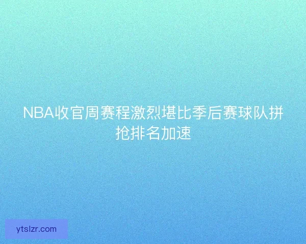 NBA收官周赛程激烈堪比季后赛球队拼抢排名加速