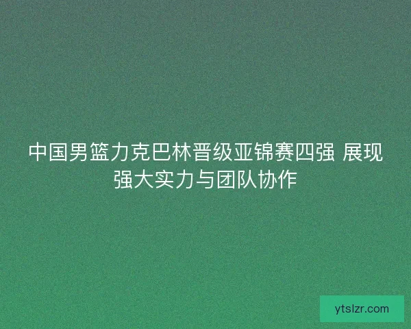 中国男篮力克巴林晋级亚锦赛四强 展现强大实力与团队协作