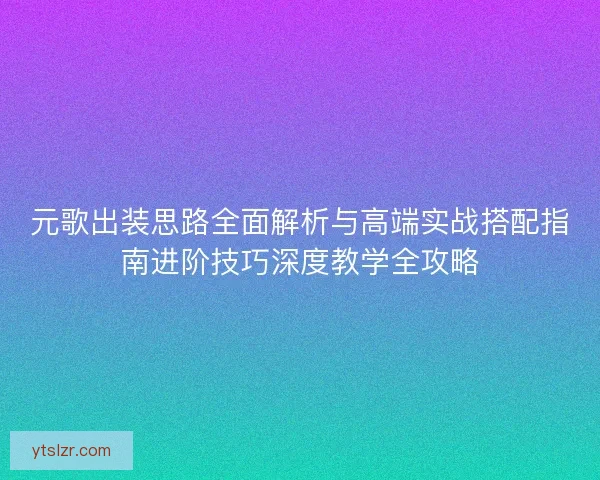 元歌出装思路全面解析与高端实战搭配指南进阶技巧深度教学全攻略
