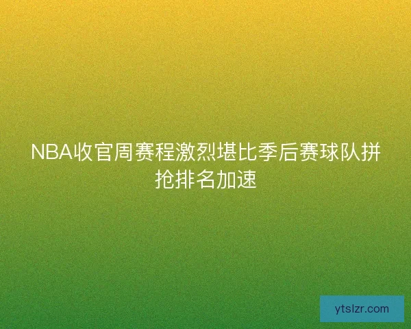 NBA收官周赛程激烈堪比季后赛球队拼抢排名加速