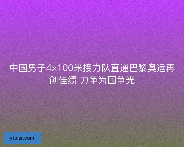中国男子4×100米接力队直通巴黎奥运再创佳绩 力争为国争光