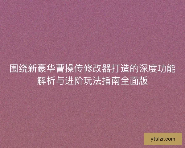 围绕新豪华曹操传修改器打造的深度功能解析与进阶玩法指南全面版