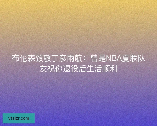 布伦森致敬丁彦雨航：曾是NBA夏联队友祝你退役后生活顺利