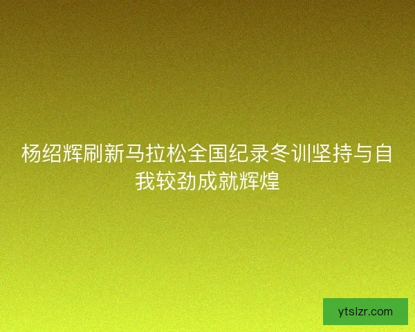 杨绍辉刷新马拉松全国纪录冬训坚持与自我较劲成就辉煌
